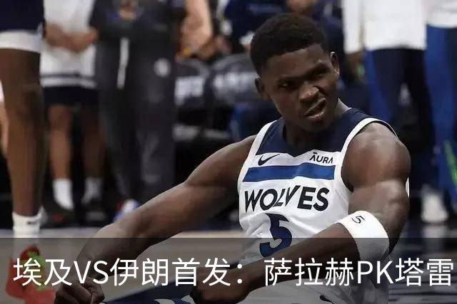 埃及VS伊朗首发：萨拉赫PK塔雷米 特雷泽盖先发马尔穆什替补