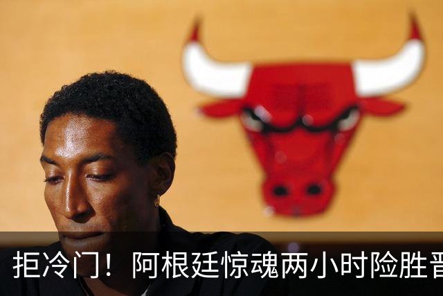 拒冷门！阿根廷惊魂两小时险胜晋级 这么踢保送签也不稳