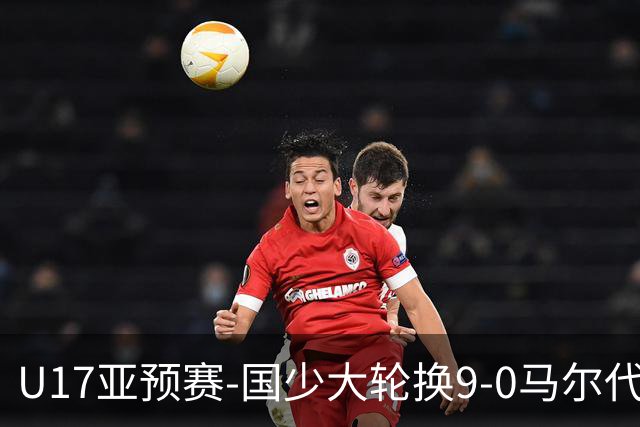 U17亚预赛-国少大轮换9-0马尔代夫 国少3连胜末轮将战韩国